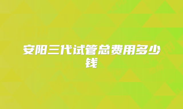 安阳三代试管总费用多少钱