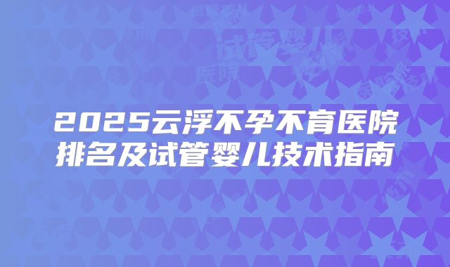 2025云浮不孕不育医院排名及试管婴儿技术指南