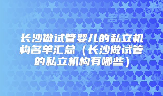 长沙做试管婴儿的私立机构名单汇总(长沙做试管的私立机构有哪些)