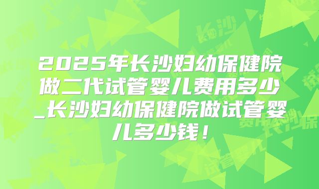 2025年长沙妇幼保健院做二代试管婴儿费用多少_长沙妇幼保健院做试管婴儿多少钱!