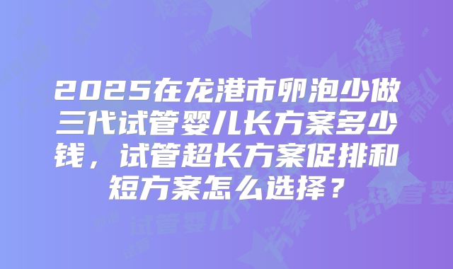 2025在龙港市卵泡少做三代试管婴儿长方案多少钱,试管超长方案促排和短方案怎么选择?