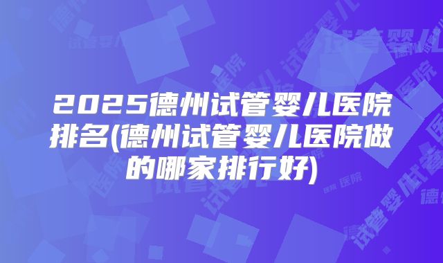 2025德州试管婴儿医院排名(德州试管婴儿医院做的哪家排行好)