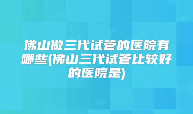 佛山做三代试管的医院有哪些(佛山三代试管比较好的医院是)