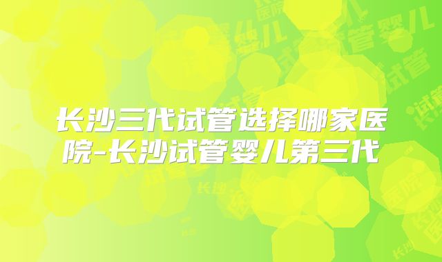 长沙三代试管选择哪家医院-长沙试管婴儿第三代
