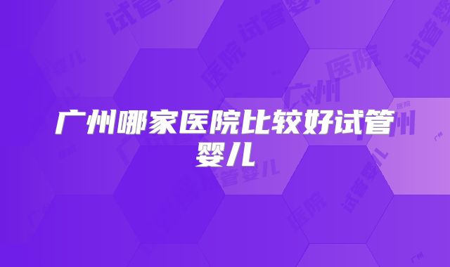 广州哪家医院比较好试管婴儿
