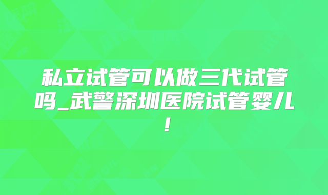 私立试管可以做三代试管吗_武警深圳医院试管婴儿！