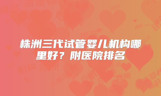 株洲三代试管婴儿机构哪里好?附医院排名