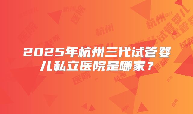 2025年杭州三代试管婴儿私立医院是哪家？