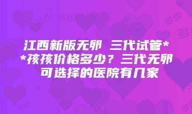 江西新版无卵�三代试管**孩孩价格多少？三代无卵�可选择的医院有几家