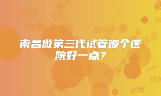 南昌做第三代试管哪个医院好一点?