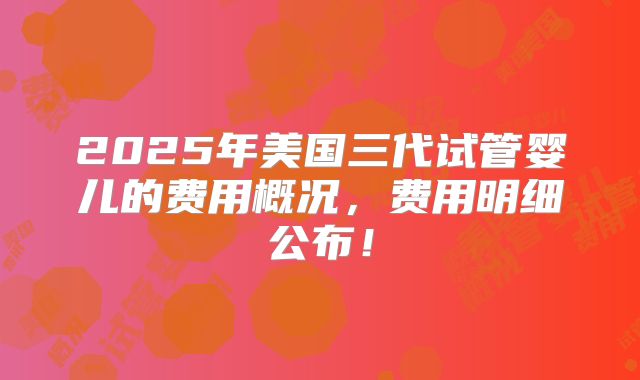2025年美国三代试管婴儿的费用概况，费用明细公布！