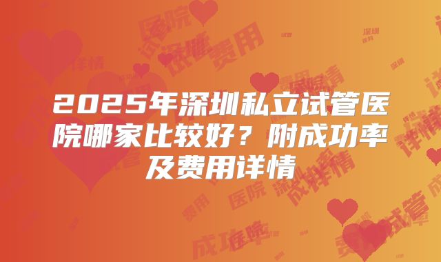 2025年深圳私立试管医院哪家比较好？附成功率及费用详情
