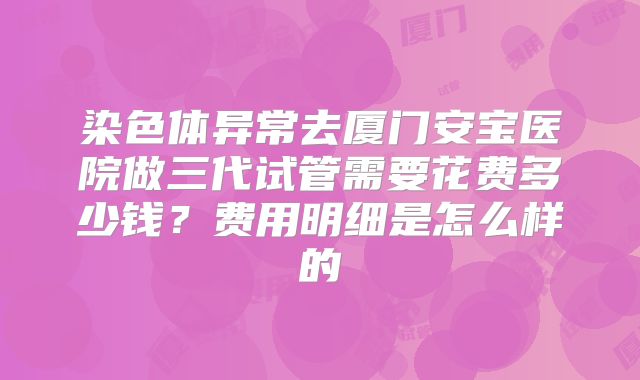 染色体异常去厦门安宝医院做三代试管需要花费多少钱?费用明细是怎么样的