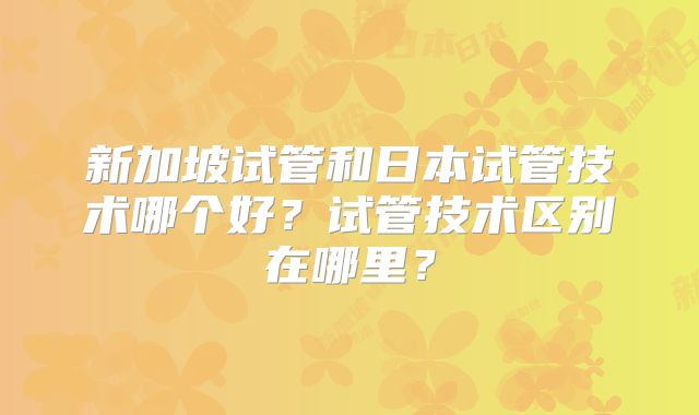 新加坡试管和日本试管技术哪个好?试管技术区别在哪里?