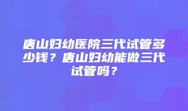 唐山妇幼医院三代试管多少钱？唐山妇幼能做三代试管吗？