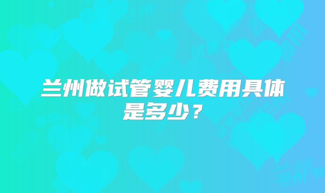 兰州做试管婴儿费用具体是多少?