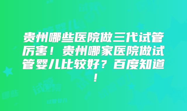 贵州哪些医院做三代试管厉害！贵州哪家医院做试管婴儿比较好？百度知道！