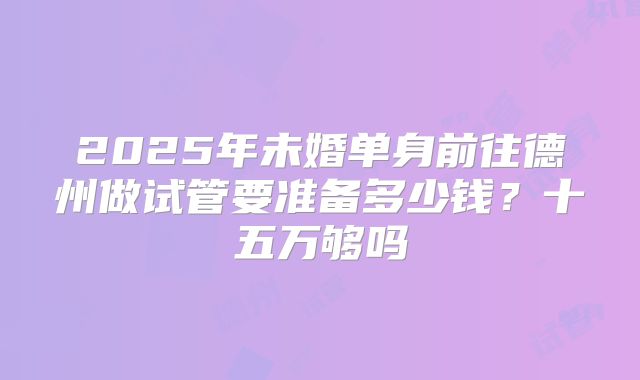 2025年未婚单身前往德州做试管要准备多少钱?十五万够吗