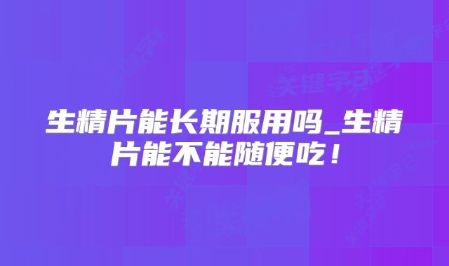 生精片能长期服用吗_生精片能不能随便吃！