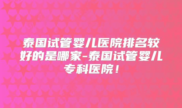 泰国试管婴儿医院排名较好的是哪家-泰国试管婴儿专科医院！