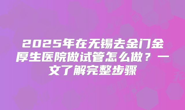 2025年在无锡去金门金厚生医院做试管怎么做？一文了解完整步骤