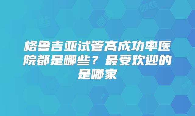 格鲁吉亚试管高成功率医院都是哪些?最受欢迎的是哪家