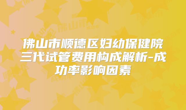 佛山市顺德区妇幼保健院三代试管费用构成解析-成功率影响因素