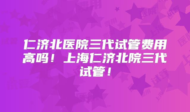 仁济北医院三代试管费用高吗！上海仁济北院三代试管！
