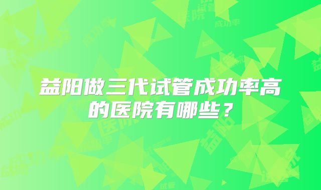 益阳做三代试管成功率高的医院有哪些?