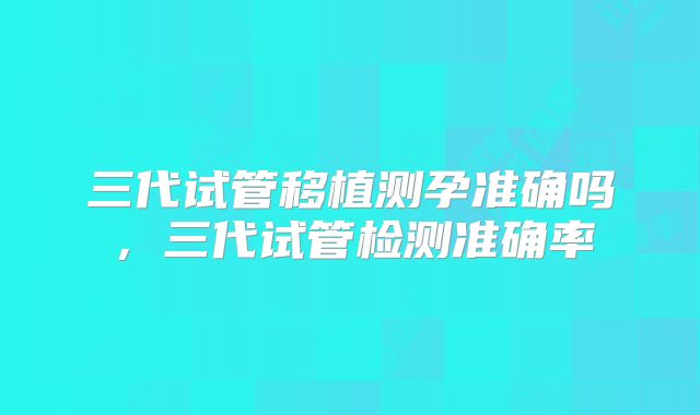 三代试管移植测孕准确吗，三代试管检测准确率