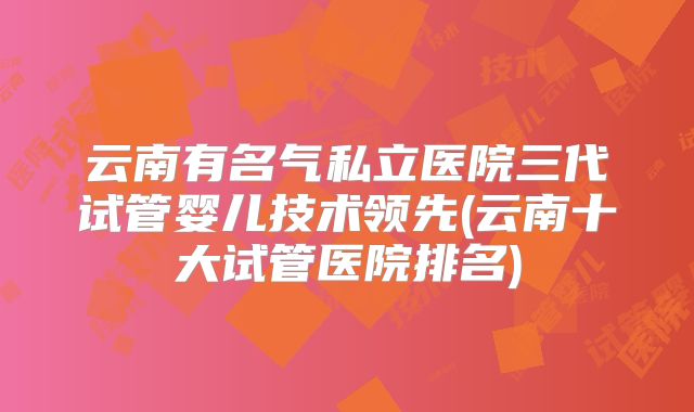 云南有名气私立医院三代试管婴儿技术领先(云南十大试管医院排名)