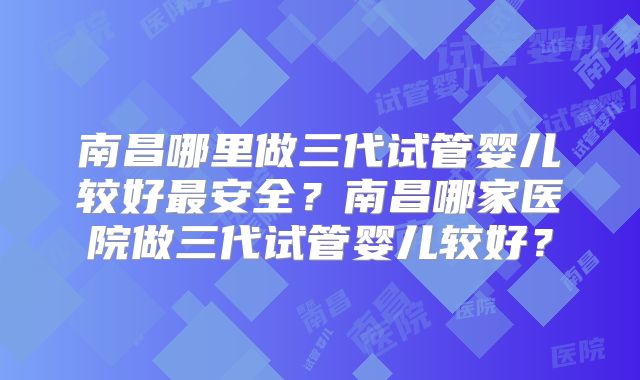 南昌哪里做三代试管婴儿较好最安全？南昌哪家医院做三代试管婴儿较好？