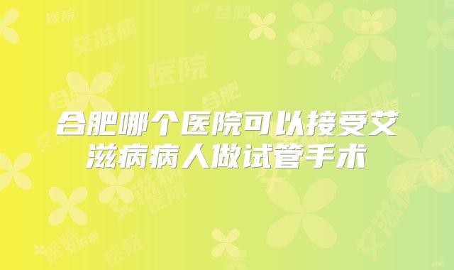 合肥哪个医院可以接受艾滋病病人做试管手术