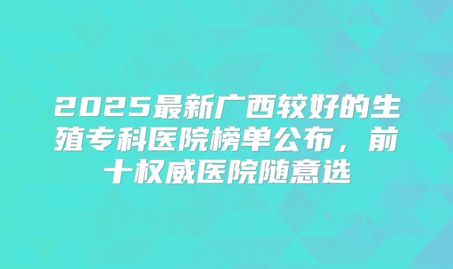 2025最新广西较好的生殖专科医院榜单公布，前十权威医院随意选