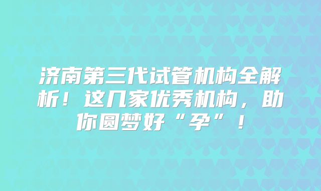 济南第三代试管机构全解析！这几家优秀机构，助你圆梦好“孕”！