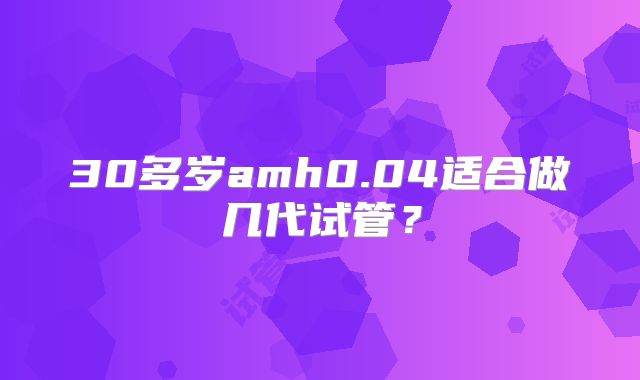 30多岁amh0.04适合做几代试管？