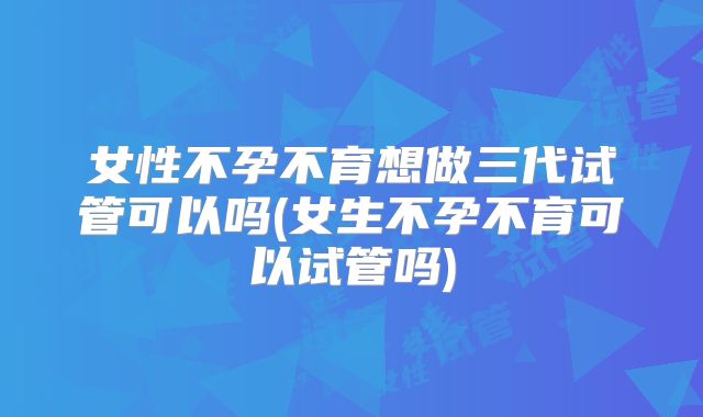 女性不孕不育想做三代试管可以吗(女生不孕不育可以试管吗)