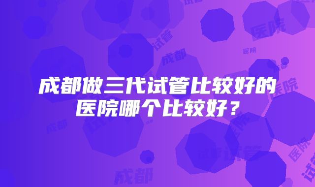 成都做三代试管比较好的医院哪个比较好?
