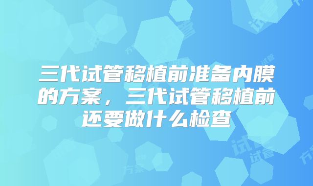 三代试管移植前准备内膜的方案，三代试管移植前还要做什么检查