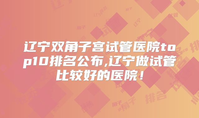 辽宁双角子宫试管医院top10排名公布,辽宁做试管比较好的医院!