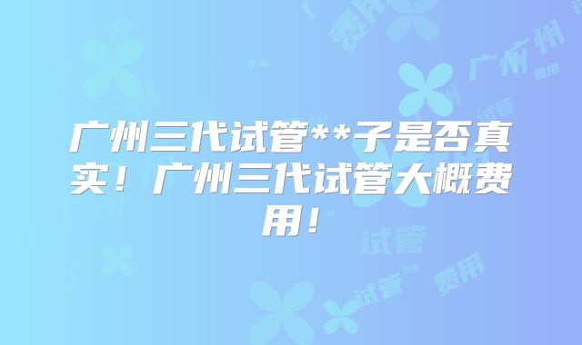 广州三代试管**子是否真实！广州三代试管大概费用！