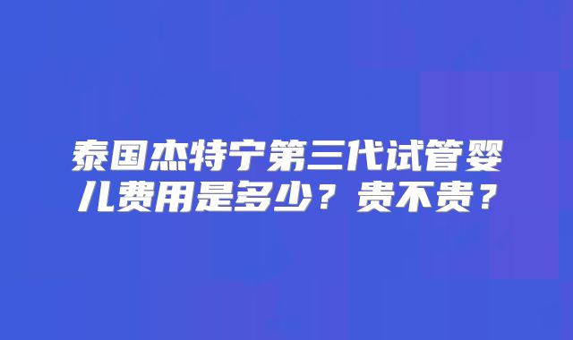 泰国杰特宁第三代试管婴儿费用是多少?贵不贵?