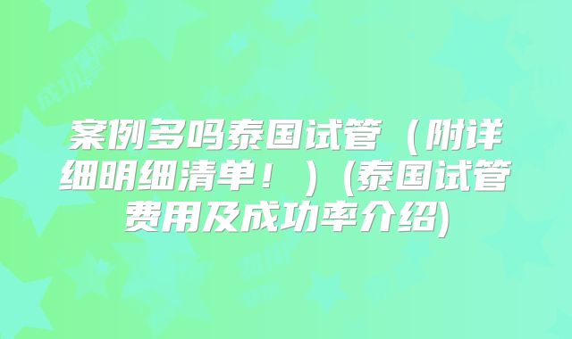 案例多吗泰国试管（附详细明细清单！）(泰国试管费用及成功率介绍)