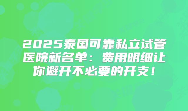 2025泰国可靠私立试管医院新名单:费用明细让你避开不必要的开支!