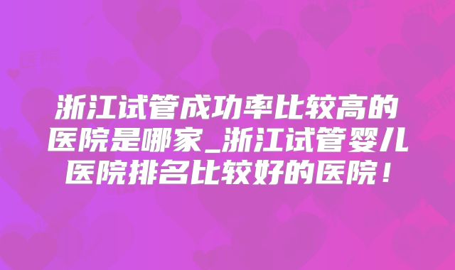 浙江试管成功率比较高的医院是哪家_浙江试管婴儿医院排名比较好的医院!