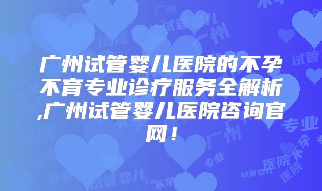 广州试管婴儿医院的不孕不育专业诊疗服务全解析,广州试管婴儿医院咨询官网!