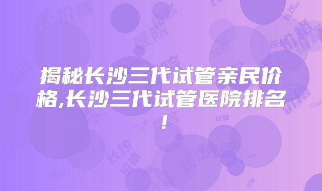 揭秘长沙三代试管亲民价格,长沙三代试管医院排名!