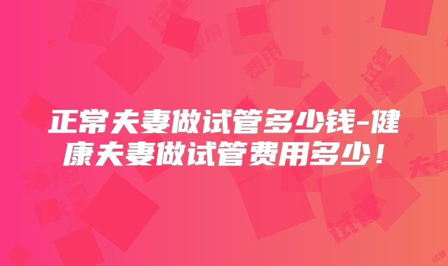 正常夫妻做试管多少钱-健康夫妻做试管费用多少!