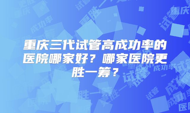 重庆三代试管高成功率的医院哪家好？哪家医院更胜一筹？
