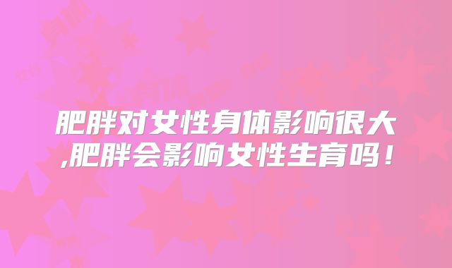 肥胖对女性身体影响很大,肥胖会影响女性生育吗!